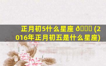 正月初5什么星座 🕊 (2016年正月初五是什么星座)